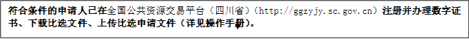 符合條件的申請人已在全國公共資源交易平臺（四川?。╤ttp://ggzyjy.sc.gov.cn）注冊并辦理數(shù)字證書、下載比選文件、上傳比選申請文件（詳見操作手冊）。