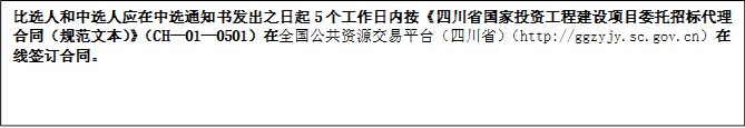 比選人和中選人應(yīng)在中選通知書發(fā)出之日起5個工作日內(nèi)按《四川省國家投資工程建設(shè)項目委托招標(biāo)代理合同（規(guī)范文本）》（CH—01—0501）在全國公共資源交易平臺（四川省）（http://ggzyjy.sc.gov.cn）在線簽訂合同。
